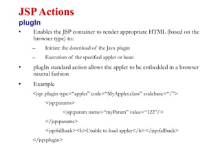 • Enables the JSP container to render appropriate HTML (based on the
browser type) to:
– Initiate the download of the Java plugin
– Execution of the specified applet or bean
• plugIn standard action allows the applet to be embedded in a browser
neutral fashion
• Example
<jsp: plugin type=“applet” code=“MyApplet.class” codebase=“/”>
<jsp:params>
<jsp:param name=“myParam” value=“122”/>
</jsp:params>
<jsp:fallback><b>Unable to load applet</b></jsp:fallback>
</jsp:plugin>
JSPActions
plugIn
 