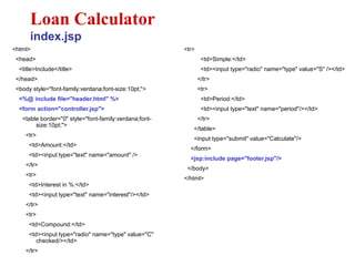 <html>
<head>
<title>Include</title>
</head>
<body style="font-family:verdana;font-size:10pt;">
<%@ include file="header.html" %>
<form action="controller.jsp">
<table border="0" style="font-family:verdana;font-
size:10pt;">
<tr>
<td>Amount:</td>
<td><input type="text" name="amount" />
</tr>
<tr>
<td>Interest in %:</td>
<td><input type="text" name="interest"/></td>
</tr>
<tr>
<td>Compound:</td>
<td><input type="radio" name="type" value="C"
checked/></td>
</tr>
Loan Calculator
index.jsp
<tr>
<td>Simple:</td>
<td><input type="radio" name="type" value="S" /></td>
</tr>
<tr>
<td>Period:</td>
<td><input type="text" name="period"/></td>
</tr>
</table>
<input type="submit" value="Calculate"/>
</form>
<jsp:include page="footer.jsp"/>
</body>
</html>
 
