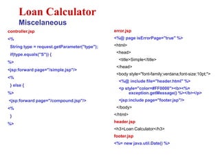 controller.jsp
<%
String type = request.getParameter("type");
if(type.equals("S")) {
%>
<jsp:forward page="/simple.jsp"/>
<%
} else {
%>
<jsp:forward page="/compound.jsp"/>
<%
}
%>
Loan Calculator
Miscelaneous
error.jsp
<%@ page isErrorPage="true" %>
<html>
<head>
<title>Simple</title>
</head>
<body style="font-family:verdana;font-size:10pt;">
<%@ include file="header.html" %>
<p style="color=#FF0000"><b><%=
exception.getMessage() %></b></p>
<jsp:include page="footer.jsp"/>
</body>
</html>
header.jsp
<h3>Loan Calculator</h3>
footer.jsp
<%= new java.util.Date() %>
 
