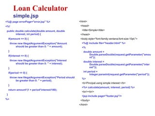<%@ page errorPage="error.jsp" %>
<%!
public double calculate(double amount, double
interest, int period) {
if(amount <= 0) {
throw new IllegalArgumentException("Amount
should be greater than 0: " + amount);
}
if(interest <= 0) {
throw new IllegalArgumentException("Interest
should be greater than 0: " + interest);
}
if(period <= 0) {
throw new IllegalArgumentException("Period should
be greater than 0: " + period);
}
return amount*(1 + period*interest/100);
}
%>
Loan Calculator
simple.jsp
<html>
<head>
<title>Simple</title>
</head>
<body style="font-family:verdana;font-size:10pt;">
<%@ include file="header.html" %>
<%
double amount =
Double.parseDouble(request.getParameter("amou
nt"));
double interest =
Double.parseDouble(request.getParameter("inter
est"));
int period =
Integer.parseInt(request.getParameter("period"));
%>
<b>Pincipal using simple interest:</b>
<%= calculate(amount, interest, period) %>
<br/><br/>
<jsp:include page="footer.jsp"/>
</body>
</html>
 