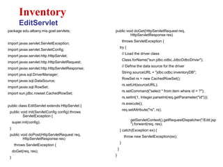 package edu.albany.mis.goel.servlets;
import javax.servlet.ServletException;
import javax.servlet.ServletConfig;
import javax.servlet.http.HttpServlet;
import javax.servlet.http.HttpServletRequest;
import javax.servlet.http.HttpServletResponse;
import java.sql.DriverManager;
import javax.sql.DataSource;
import javax.sql.RowSet;
import sun.jdbc.rowset.CachedRowSet;
public class EditServlet extends HttpServlet {
public void init(ServletConfig config) throws
ServletException {
super.init(config);
}
public void doPost(HttpServletRequest req,
HttpServletResponse res)
throws ServletException {
doGet(req, res);
}
Inventory
EditServlet
public void doGet(HttpServletRequest req,
HttpServletResponse res)
throws ServletException {
try {
// Load the driver class
Class.forName("sun.jdbc.odbc.JdbcOdbcDriver");
// Define the data source for the driver
String sourceURL = "jdbc:odbc:inventoryDB";
RowSet rs = new CachedRowSet();
rs.setUrl(sourceURL);
rs.setCommand("select * from item where id = ?");
rs.setInt(1, Integer.parseInt(req.getParameter("id")));
rs.execute();
req.setAttribute("rs", rs);
getServletContext().getRequestDispatcher("/Edit.jsp
").forward(req, res);
} catch(Exception ex) {
throw new ServletException(ex);
}
}
}
 
