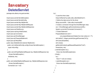 package edu.albany.mis.goel.servlets;
import javax.servlet.ServletException;
import javax.servlet.ServletConfig;
import javax.servlet.http.HttpServlet;
import javax.servlet.http.HttpServletRequest;
import javax.servlet.http.HttpServletResponse;
import javax.sql.DataSource;
import javax.naming.InitialContext;
import java.sql.Connection;
import java.sql.DriverManager;
import java.sql.PreparedStatement;
import java.sql.ResultSet;
public class DeleteServlet extends HttpServlet {
public void init(ServletConfig config) throws ServletException {
super.init(config);
}
public void doPost(HttpServletRequest req, HttpServletResponse res)
throws ServletException {
doGet(req, res);
}
public void doGet(HttpServletRequest req, HttpServletResponse res)
throws ServletException {
Connection con = null;
Inventory
DeleteServlet
try {
// Load the driver class
Class.forName("sun.jdbc.odbc.JdbcOdbcDriver");
// Define the data source for the driver
String sourceURL = "jdbc:odbc:inventoryDB";
// Create a connection through the DriverManager class
con = DriverManager.getConnection(sourceURL);
System.out.println("Connected Connection");
// Create Statement
PreparedStatement stmt =
con.prepareStatement("delete from item where id = ?");
stmt.setInt(1, Integer.parseInt(req.getParameter("id")));
stmt.executeUpdate();
stmt.close();
getServletContext().getRequestDispatcher("/List").
forward(req, res);
} catch(Exception ex) {
throw new ServletException(ex);
} finally {
try {
if(con != null) con.close();
} catch(Exception ex) {
throw new ServletException(ex);
}
}
}
}
 