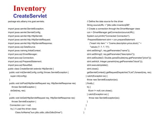 package edu.albany.mis.goel.servlets;
import javax.servlet.ServletException;
import javax.servlet.ServletConfig;
import javax.servlet.http.HttpServlet;
import javax.servlet.http.HttpServletRequest;
import javax.servlet.http.HttpServletResponse;
import javax.sql.DataSource;
import javax.naming.InitialContext;
import java.sql.DriverManager;
import java.sql.Connection;
import java.sql.PreparedStatement;
import java.sql.ResultSet;
public class CreateServlet extends HttpServlet {
public void init(ServletConfig config) throws ServletException {
super.init(config);
}
public void doPost(HttpServletRequest req, HttpServletResponse res)
throws ServletException {
doGet(req, res);
}
public void doGet(HttpServletRequest req, HttpServletResponse res)
throws ServletException {
Connection con = null;
try { // Load the driver class
Class.forName("sun.jdbc.odbc.JdbcOdbcDriver");
Inventory
CreateServlet
// Define the data source for the driver
String sourceURL = "jdbc:odbc:inventoryDB";
// Create a connection through the DriverManager class
con = DriverManager.getConnection(sourceURL);
System.out.println("Connected Connection");
PreparedStatement stmt = con.prepareStatement
("insert into item " + "(name,description,price,stock) " +
"values (?, ?, ?, ?)");
stmt.setString(1, req.getParameter("name"));
stmt.setString(2, req.getParameter("description"));
stmt.setDouble(3, Double.parseDouble(req.getParameter("price")));
stmt.setInt(4, Integer.parseInt(req.getParameter("stock")));
stmt.executeUpdate();
stmt.close();
getServletContext().getRequestDispatcher("/List").forward(req, res);
} catch(Exception ex) {
throw new ServletException(ex);
} finally {
try {
if(con != null) con.close();
} catch(Exception ex) {
throw new ServletException(ex);
}
}
}
}
 