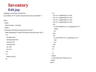 <%@page contentType="text/html"%>
<jsp:useBean id="rs" scope="request" type="javax.sql.RowSet" />
<html>
<head>
<title>Inventory - List</title>
</head>
<body style="font-family:verdana;font-size:10pt;">
<table cellpadding="5" style="font-family:verdana;font-size:10pt;">
<tr>
<th>Name</th>
<th>Description</th>
<th>Price</th>
<th>Stock</th>
<th></th>
<th></th>
</tr>
<%
while(rs.next()) {
%>
Inventory
Edit.jsp
<tr>
<td><%= rs.getString(2) %></td>
<td><%= rs.getString(3) %></td>
<td><%= rs.getString(4) %></td>
<td><%= rs.getString(5) %></td>
<td>
<a href="Delete?id=<%= rs.getString(1) %>">
Delete
</a>
</td>
<td>
<a href="Edit?id=<%= rs.getString(1) %>">
Edit
</a>
</td>
</tr>
<%
}
%>
</table>
<a href="New.html">New Item</a>
</body>
</html>
 