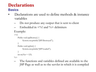 • Declarations are used to define methods & instance
variables
– Do not produce any output that is sent to client
– Embedded in <%! and %> delimiters
Example:
<%!
Public void jspDestroy() {
System.out.println(“JSP Destroyed”);
}
Public void jspInit() {
System.out.println(“JSP Loaded”);
}
int myVar = 123;
%>
– The functions and variables defined are available to the
JSP Page as well as to the servlet in which it is compiled
Declarations
Basics
 