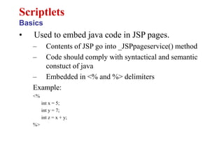 • Used to embed java code in JSP pages.
– Contents of JSP go into _JSPpageservice() method
– Code should comply with syntactical and semantic
constuct of java
– Embedded in <% and %> delimiters
Example:
<%
int x = 5;
int y = 7;
int z = x + y;
%>
Scriptlets
Basics
 