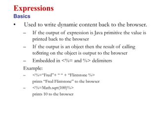 • Used to write dynamic content back to the browser.
– If the output of expression is Java primitive the value is
printed back to the browser
– If the output is an object then the result of calling
toString on the object is output to the browser
– Embedded in <%= and %> delimiters
Example:
– <%=“Fred”+ “ “ + “Flintstone %>
prints “Fred Flintstone” to the browser
– <%=Math.sqrt(100)%>
prints 10 to the browser
Expressions
Basics
 