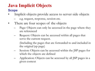• Implicit objects provide access to server side objects
– e.g. request, response, session etc.
• There are four scopes of the objects
– Page: Objects can only be accessed in the page where they
are referenced
– Request: Objects can be accessed within all pages that
serve the current request.
(Including the pages that are forwarded to and included in
the original jsp page)
– Session: Objects can be accessed within the JSP pages for
which the objects are defined
– Application: Objects can be accessed by all JSP pages in a
given context
Java Implicit Objects
Scope
 