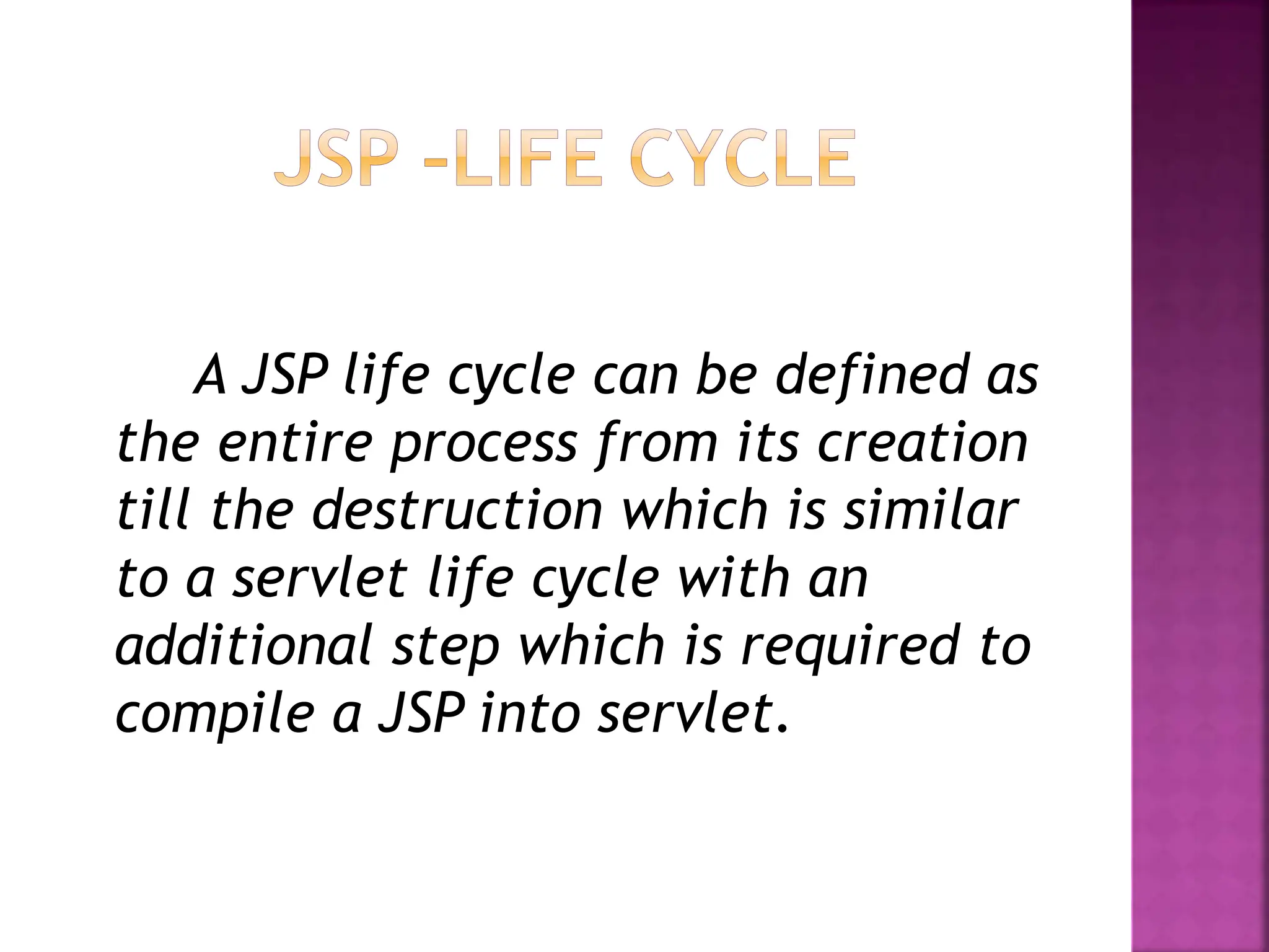 A JSP life cycle can be defined as
the entire process from its creation
till the destruction which is similar
to a servlet life cycle with an
additional step which is required to
compile a JSP into servlet.
 