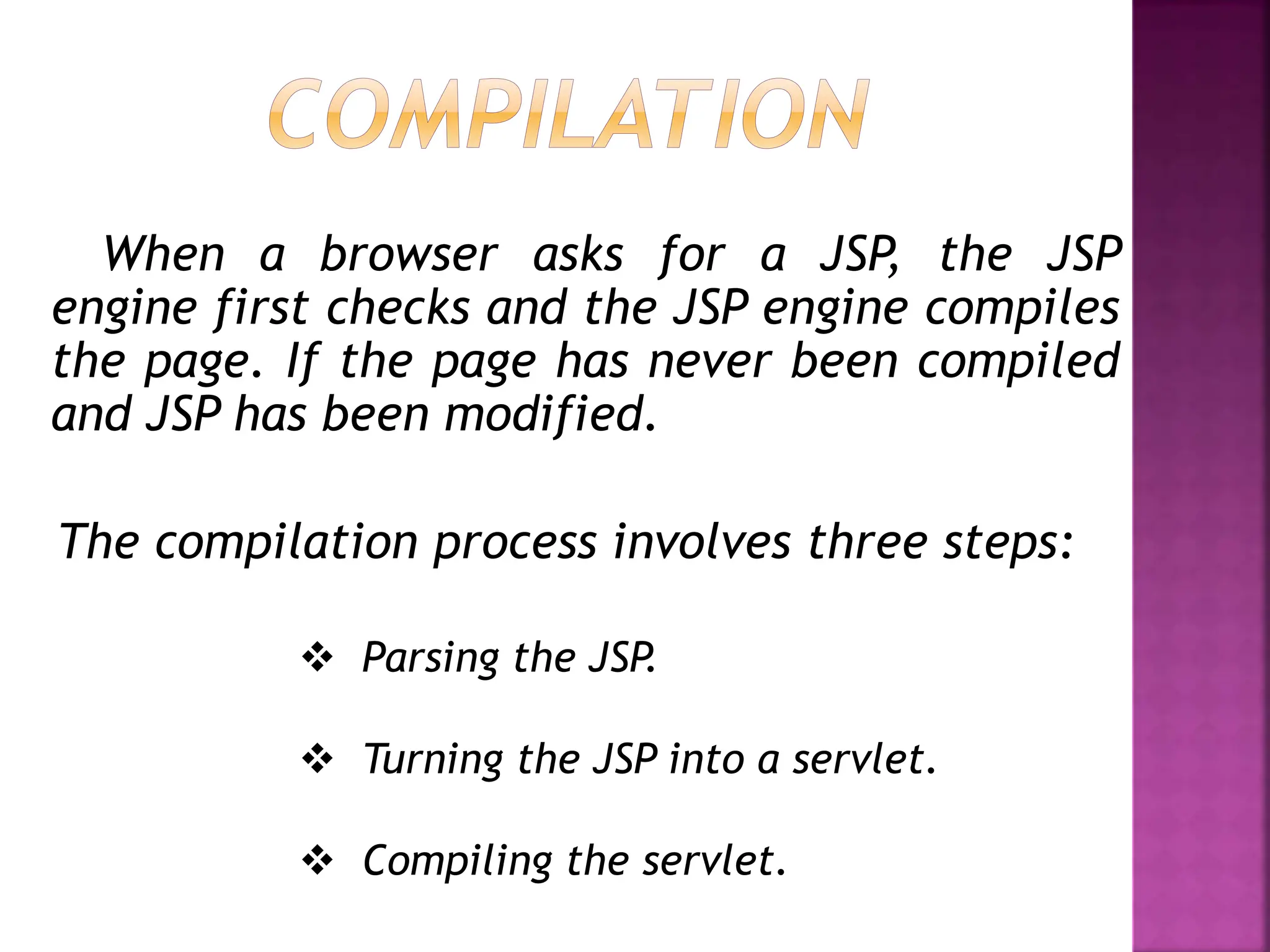 When a browser asks for a JSP, the JSP
engine first checks and the JSP engine compiles
the page. If the page has never been compiled
and JSP has been modified.
The compilation process involves three steps:
 Parsing the JSP.
 Turning the JSP into a servlet.
 Compiling the servlet.
 
