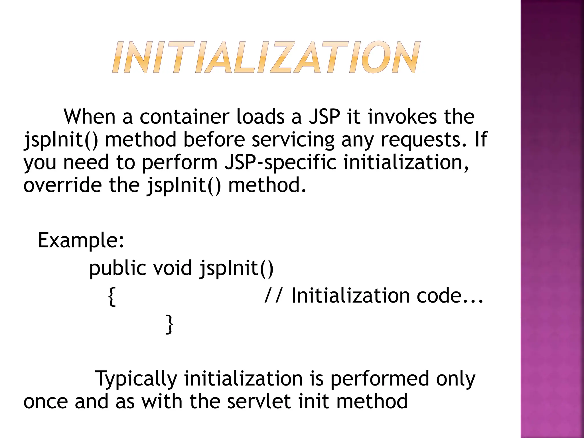 When a container loads a JSP it invokes the
jspInit() method before servicing any requests. If
you need to perform JSP-specific initialization,
override the jspInit() method.
Example:
public void jspInit()
{ // Initialization code...
}
Typically initialization is performed only
once and as with the servlet init method
 
