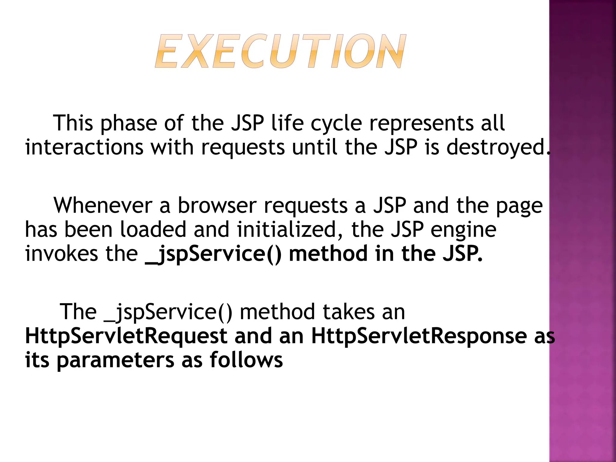 This phase of the JSP life cycle represents all
interactions with requests until the JSP is destroyed.
Whenever a browser requests a JSP and the page
has been loaded and initialized, the JSP engine
invokes the _jspService() method in the JSP.
The _jspService() method takes an
HttpServletRequest and an HttpServletResponse as
its parameters as follows
 