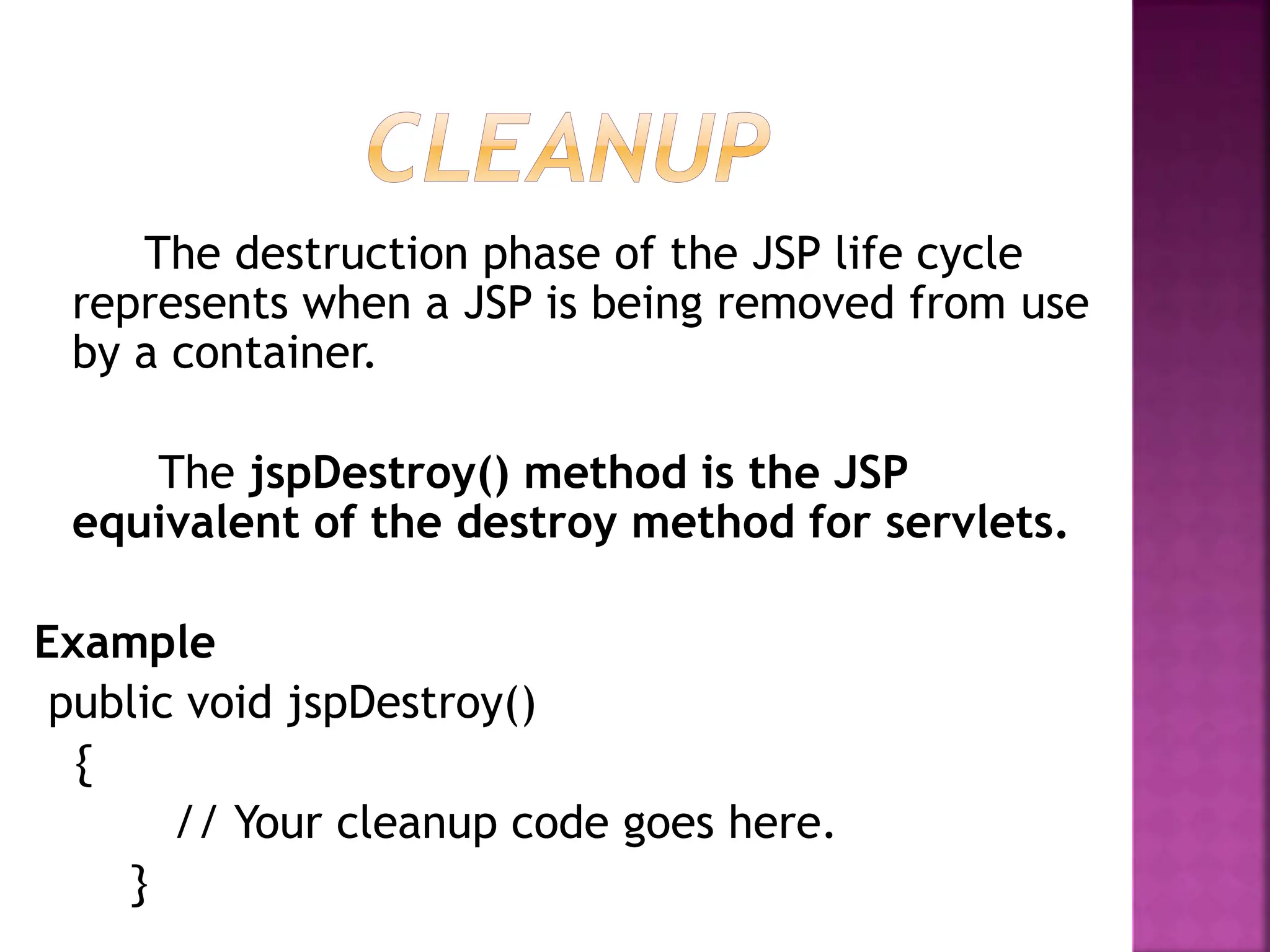 The destruction phase of the JSP life cycle
represents when a JSP is being removed from use
by a container.
The jspDestroy() method is the JSP
equivalent of the destroy method for servlets.
Example
public void jspDestroy()
{
// Your cleanup code goes here.
}
 