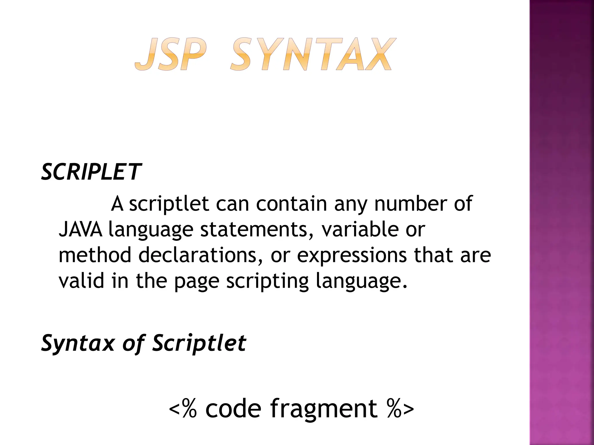 SCRIPLET
A scriptlet can contain any number of
JAVA language statements, variable or
method declarations, or expressions that are
valid in the page scripting language.
Syntax of Scriptlet
<% code fragment %>
 