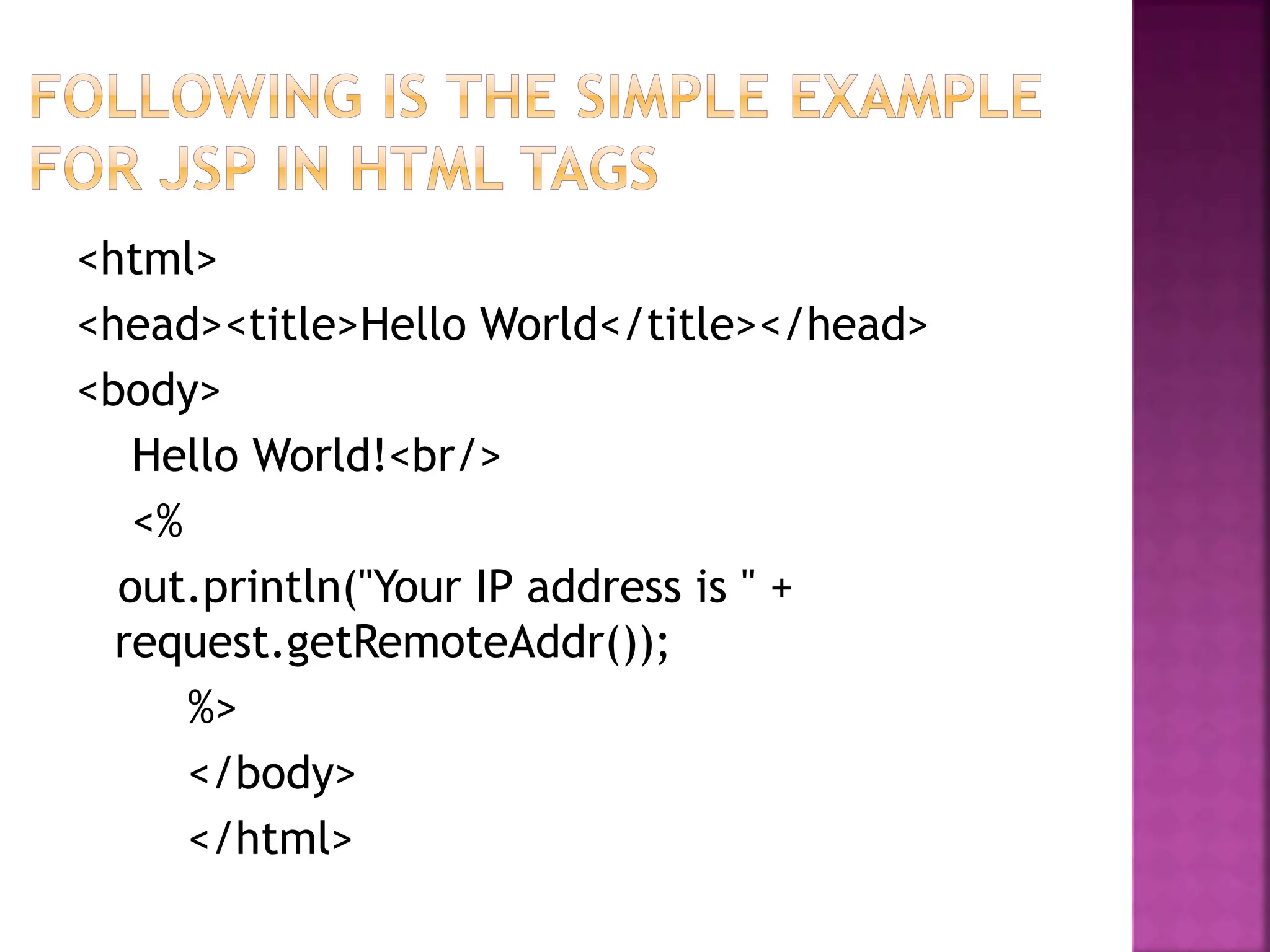 <html>
<head><title>Hello World</title></head>
<body>
Hello World!<br/>
<%
out.println("Your IP address is " +
request.getRemoteAddr());
%>
</body>
</html>
 