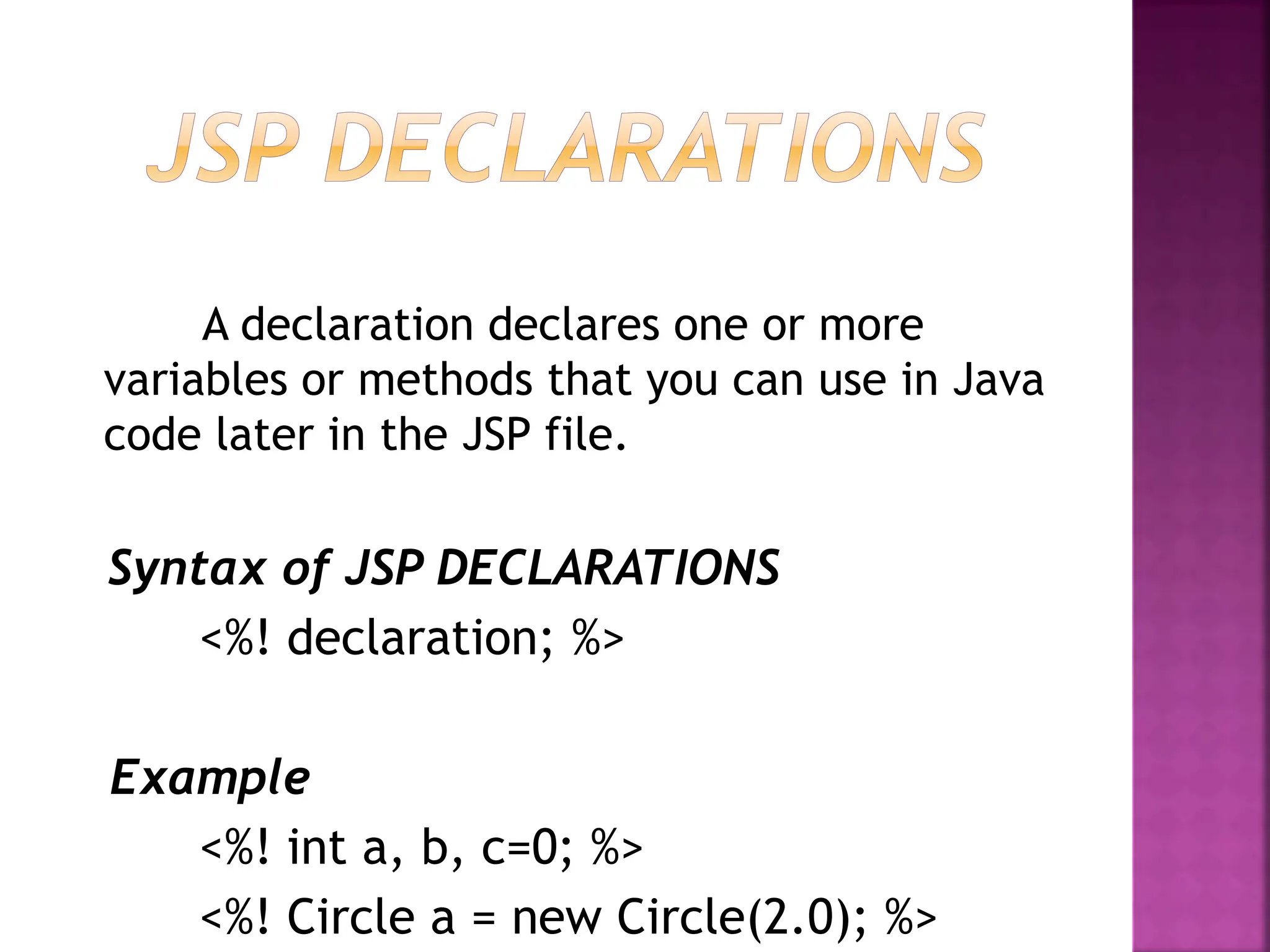 A declaration declares one or more
variables or methods that you can use in Java
code later in the JSP file.
Syntax of JSP DECLARATIONS
<%! declaration; %>
Example
<%! int a, b, c=0; %>
<%! Circle a = new Circle(2.0); %>
 