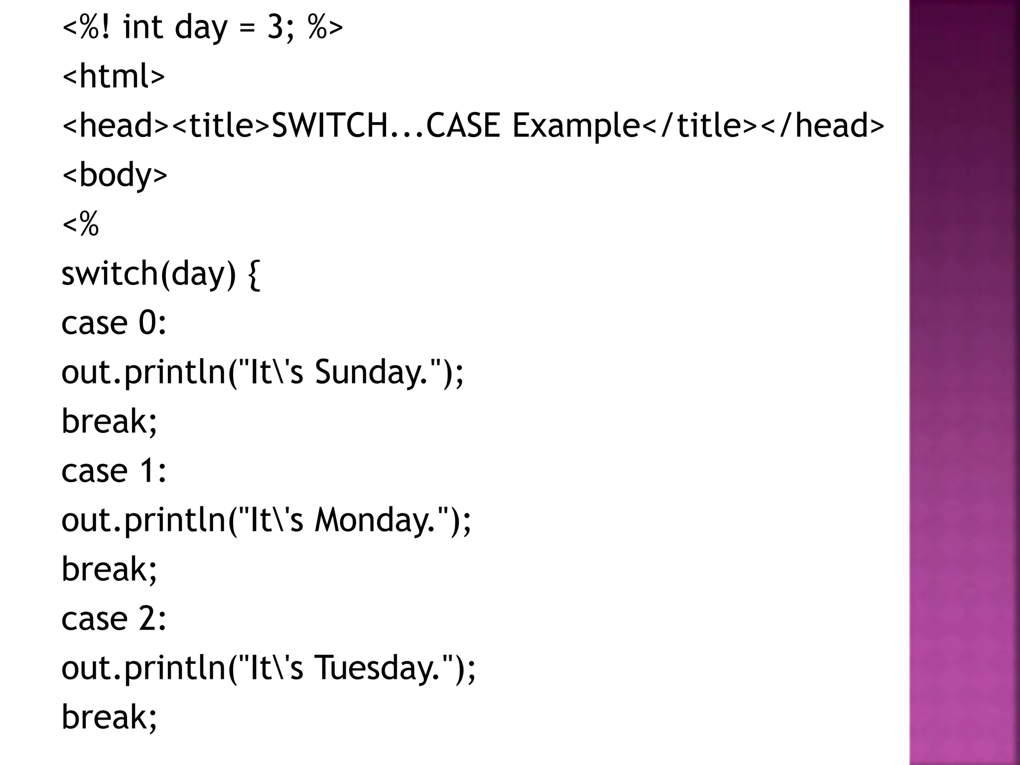 <%! int day = 3; %>
<html>
<head><title>SWITCH...CASE Example</title></head>
<body>
<%
switch(day) {
case 0:
out.println("It's Sunday.");
break;
case 1:
out.println("It's Monday.");
break;
case 2:
out.println("It's Tuesday.");
break;
 