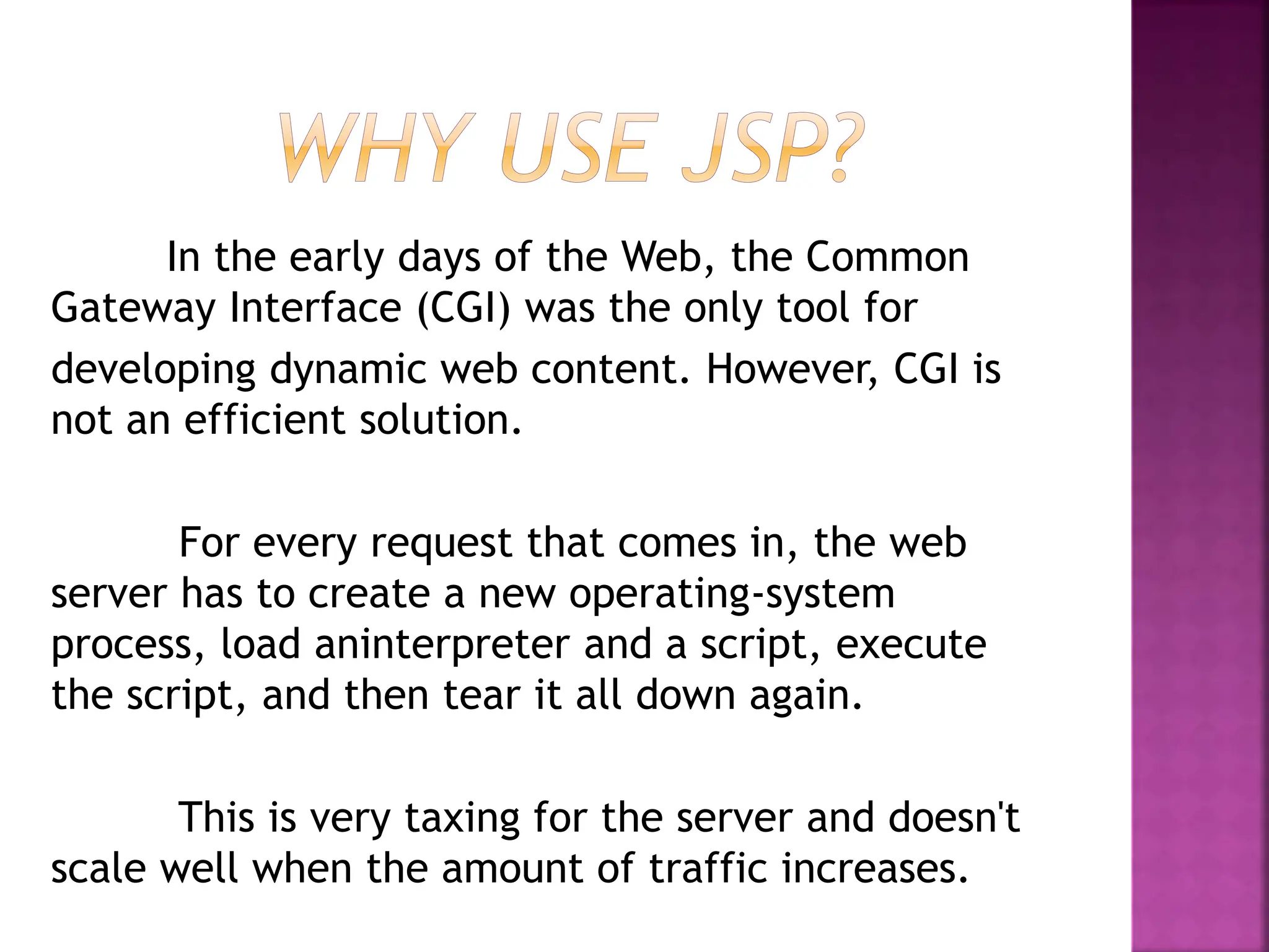 In the early days of the Web, the Common
Gateway Interface (CGI) was the only tool for
developing dynamic web content. However, CGI is
not an efficient solution.
For every request that comes in, the web
server has to create a new operating-system
process, load aninterpreter and a script, execute
the script, and then tear it all down again.
This is very taxing for the server and doesn't
scale well when the amount of traffic increases.
 