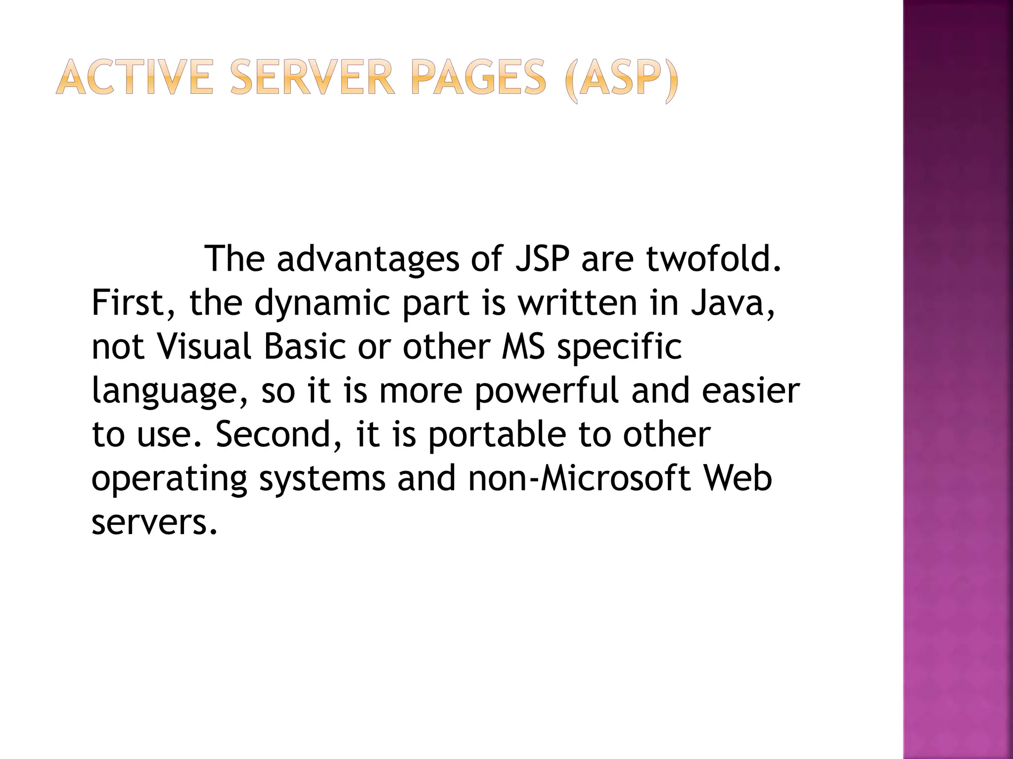 The advantages of JSP are twofold.
First, the dynamic part is written in Java,
not Visual Basic or other MS specific
language, so it is more powerful and easier
to use. Second, it is portable to other
operating systems and non-Microsoft Web
servers.
 