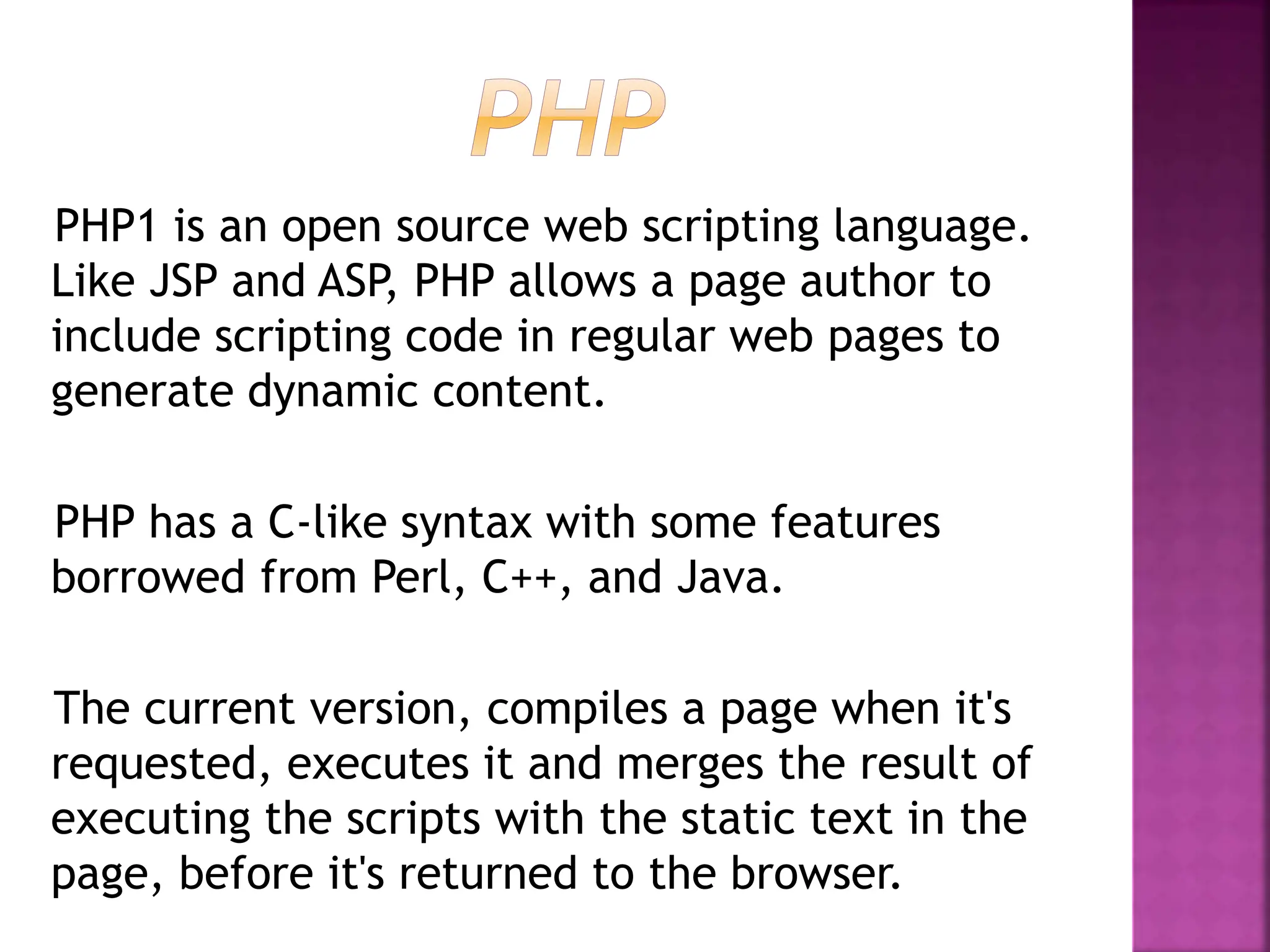 PHP1 is an open source web scripting language.
Like JSP and ASP, PHP allows a page author to
include scripting code in regular web pages to
generate dynamic content.
PHP has a C-like syntax with some features
borrowed from Perl, C++, and Java.
The current version, compiles a page when it's
requested, executes it and merges the result of
executing the scripts with the static text in the
page, before it's returned to the browser.
 
