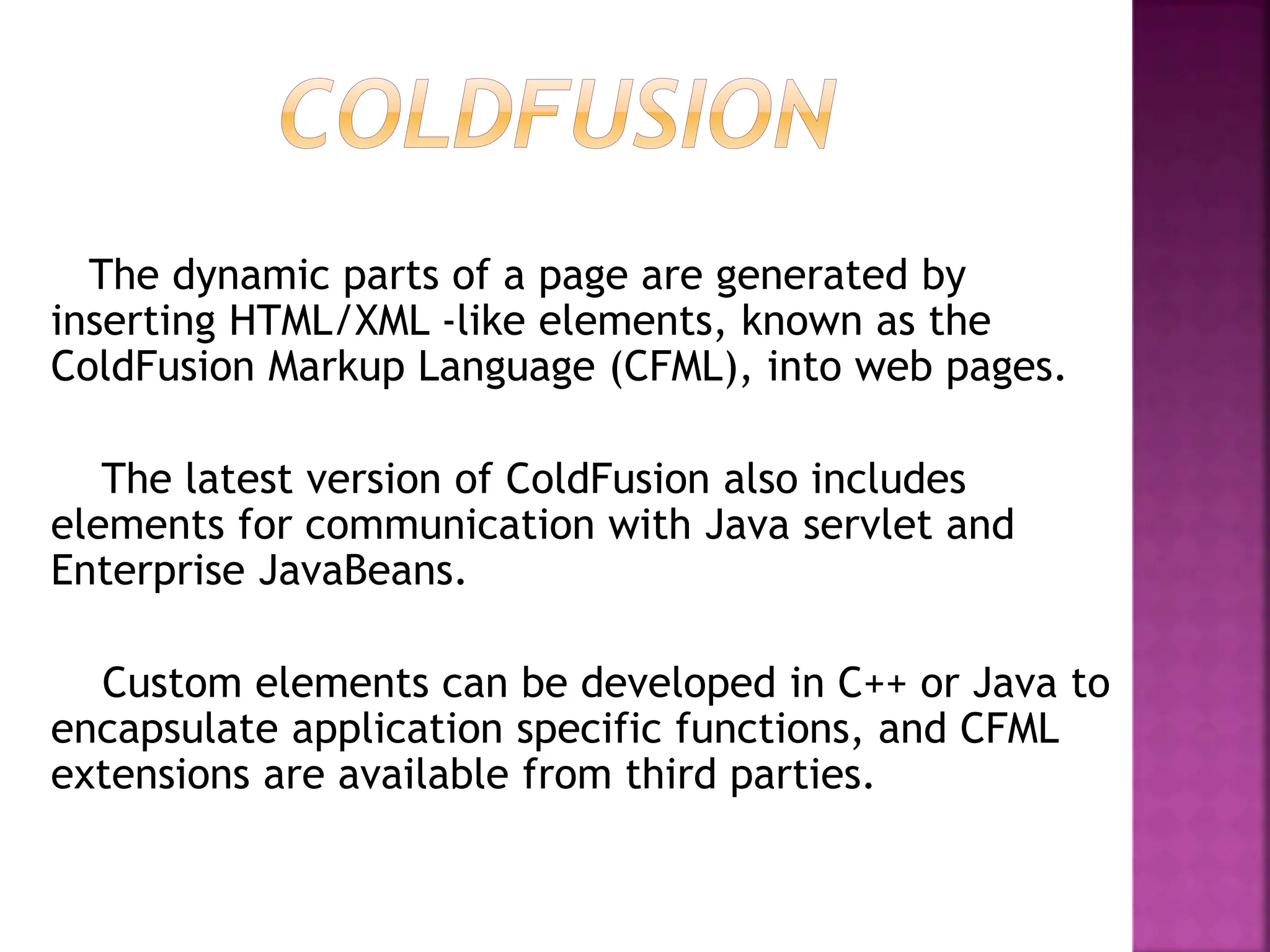 The dynamic parts of a page are generated by
inserting HTML/XML -like elements, known as the
ColdFusion Markup Language (CFML), into web pages.
The latest version of ColdFusion also includes
elements for communication with Java servlet and
Enterprise JavaBeans.
Custom elements can be developed in C++ or Java to
encapsulate application specific functions, and CFML
extensions are available from third parties.
 