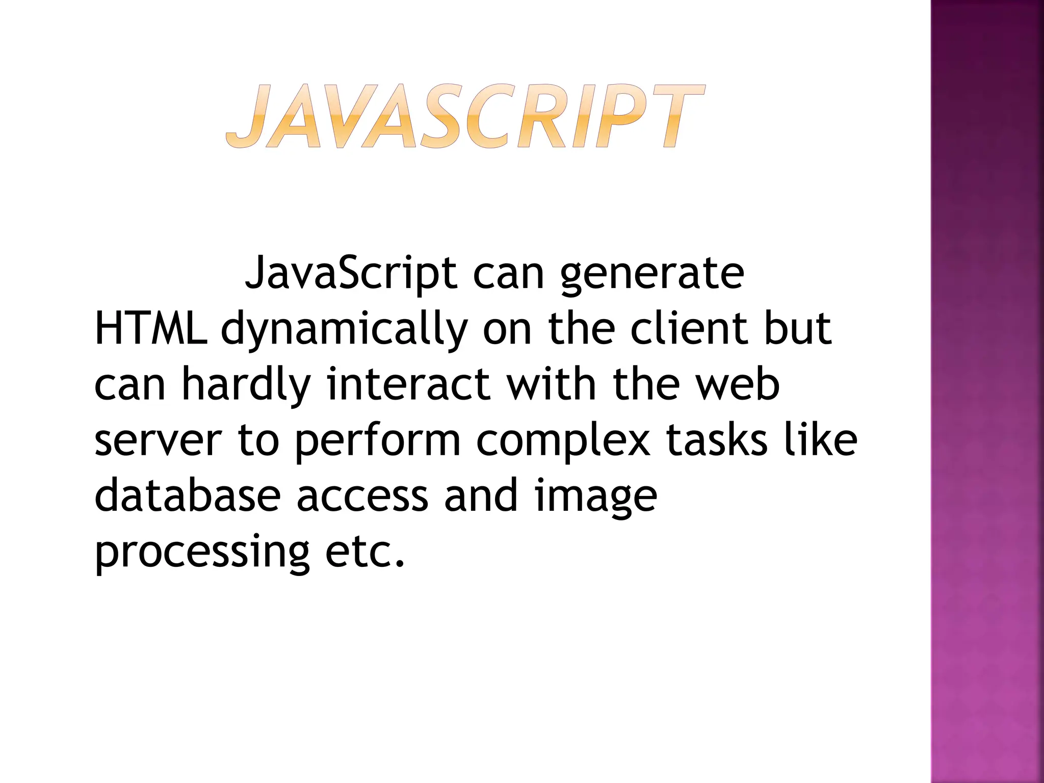 JavaScript can generate
HTML dynamically on the client but
can hardly interact with the web
server to perform complex tasks like
database access and image
processing etc.
 
