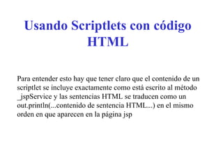 Usando Scriptlets con código
HTML
Para entender esto hay que tener claro que el contenido de un
scriptlet se incluye exactamente como está escrito al método
_jspService y las sentencias HTML se traducen como un
out.println(...contenido de sentencia HTML...) en el mismo
orden en que aparecen en la página jsp
 