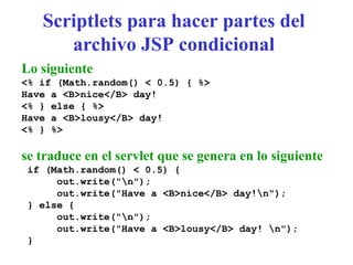 Scriptlets para hacer partes del
archivo JSP condicional
Lo siguiente
<% if (Math.random() < 0.5) { %>
Have a <B>nice</B> day!
<% } else { %>
Have a <B>lousy</B> day!
<% } %>
se traduce en el servlet que se genera en lo siguiente
if (Math.random() < 0.5) {
out.write("n");
out.write("Have a <B>nice</B> day!n");
} else {
out.write("n");
out.write("Have a <B>lousy</B> day! n");
}
 