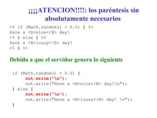 ¡¡¡¡ATENCION!!!!: los paréntesis sin
absolutamente necesarios
<% if (Math.random() < 0.5) { %>
Have a <B>nice</B> day!
<% } else { %>
Have a <B>lousy</B> day!
<% } %>
Debido a que el servidor genera lo siguiente
if (Math.random() < 0.5) {
out.write("n");
out.write("Have a <B>nice</B> day!n");
} else {
out.write("n");
out.write("Have a <B>lousy</B> day! n");
}
 