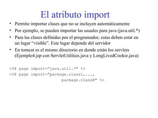 El atributo import
• Permite importar clases que no se incluyen automáticamente
• Por ejemplo, se pueden importar las usuales para java (java.util.*)
• Para las clases definidas por el programador, estas deben estar en
un lugar “visible”. Este lugar depende del servidor
• En tomcat es el mismo directorio en donde están los servlets
(Ejemplo4.jsp con ServletUtilities.java y LongLivedCookie.java)
<%@ page import=”java.util.*" %>
<%@ page import="package.class1,...,
package.classN" %>
 
