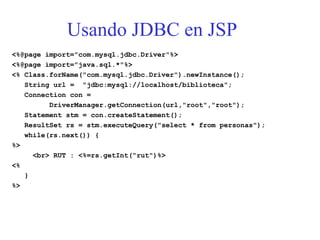Usando JDBC en JSP
<%@page import="com.mysql.jdbc.Driver"%>
<%@page import="java.sql.*"%>
<% Class.forName("com.mysql.jdbc.Driver").newInstance();
String url = "jdbc:mysql://localhost/biblioteca";
Connection con =
DriverManager.getConnection(url,"root","root");
Statement stm = con.createStatement();
ResultSet rs = stm.executeQuery("select * from personas");
while(rs.next()) {
%>
<br> RUT : <%=rs.getInt(“rut")%>
<%
}
%>
 
