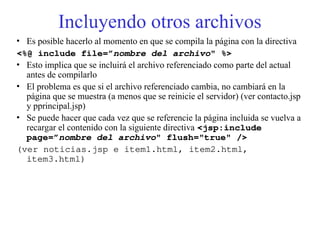 Incluyendo otros archivos
• Es posible hacerlo al momento en que se compila la página con la directiva
<%@ include file=”nombre del archivo" %>
• Esto implica que se incluirá el archivo referenciado como parte del actual
antes de compilarlo
• El problema es que si el archivo referenciado cambia, no cambiará en la
página que se muestra (a menos que se reinicie el servidor) (ver contacto.jsp
y pprincipal.jsp)
• Se puede hacer que cada vez que se referencie la página incluida se vuelva a
recargar el contenido con la siguiente directiva <jsp:include
page=”nombre del archivo" flush="true" />
(ver noticias.jsp e item1.html, item2.html,
item3.html)
 