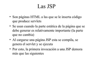 Las JSP
• Son páginas HTML a las que se le inserta código
que produce servlets
• Se usan cuando la parte estática de la página que se
debe generar es relativamente importante (la parte
que no cambia)
• Al cargarse una página JSP esta se compila, se
genera el servlet y se ejecuta
• Por esto, la primera invocación a una JSP demora
más que las siguientes
 
