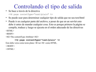 Controlando el tipo de salida
• Se hace a través de la directiva
<%@ page contetType=”text/plain" %>
• Se puede usar para determinar cualquier tipo de salida que no sea text/html
• Puede ir en cualquier parte del archivo, a pesar de que en un servlet esto
debe ir antes de mandar cualquier cosa. Esto es porque primero la página se
compila, traduce y luego se ejecuta en el orden adecuado de las directivas
<HTML>
<BODY>
<H2>The contentType Attribute</H2>
<%@ page contentType="text/plain" %>
Esto debe verse como texto plano <B>no</B> como HTML.
</BODY>
</HTML>
 