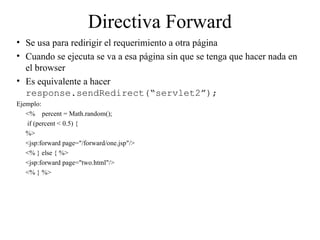 Directiva Forward
• Se usa para redirigir el requerimiento a otra página
• Cuando se ejecuta se va a esa página sin que se tenga que hacer nada en
el browser
• Es equivalente a hacer
response.sendRedirect(“servlet2”);
Ejemplo:
<% percent = Math.random();
if (percent < 0.5) {
%>
<jsp:forward page="/forward/one.jsp"/>
<% } else { %>
<jsp:forward page="two.html"/>
<% } %>
 