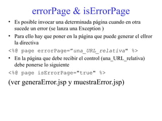 errorPage & isErrorPage
• Es posible invocar una determinada página cuando en otra
sucede un error (se lanza una Exception )
• Para ello hay que poner en la página que puede generar el ellror
la directiva
<%@ page errorPage=”una_URL_relativa" %>
• En la página que debe recibir el control (una_URL_relativa)
debe ponerse lo siguiente
<%@ page isErrorPage="true" %>
(ver generaError.jsp y muestraError.jsp)
 
