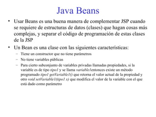 Java Beans
• Usar Beans es una buena manera de complementar JSP cuando
se requiere de estructuras de datos (clases) que hagan cosas más
complejas, y separar el código de programación de estas clases
de la JSP
• Un Bean es una clase con las siguientes características:
– Tiene un constructor que no tiene parámetros
– No tiene variables públicas
– Para cierto subconjunto de variables privadas llamadas propiedades, si la
variable es de tipo tipo1 y se llama variable1entonces existe un método
programado tipo1 getVariable1() que retorna el valor actual de la propiedad y
otro void setVariable1(tipo1 x) que modifica el valor de la variable con el que
está dado como parámetro
 