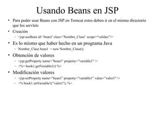 Usando Beans en JSP
• Para poder usar Beans con JSP en Tomcat estos deben ir en el mismo directorio
que los servlets
• Creación
– <jsp:useBean id=’bean1' class=’Nombre_Clase' scope=“validez”/>
• Es lo mismo que haber hecho en un programa Java
– Nombre_Clase bean1 = new Nombre_Clase();
• Obtención de valores
– <jsp:getProperty name=”bean1" property=”variable1" />
– <%= book1.getVariable1() %>
• Modificación valores
– <jsp:setProperty name=”bean1” property=”variable1” value=”valor1" />
– <% book1.setVariable1(”valor1"); %>
 