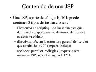 Contenido de una JSP
• Una JSP, aparte de código HTML puede
contener 3 tipos de instrucciones :
– Elementos de scripting: son los elementos que
definen el comportamiento dinámico del servlet,
es decir su código
– directivas: afectan la estructura general del servlet
que resulta de la JSP (import, include)
– acciones: permiten redirigir el request a otra
instancia JSP, servlet o página HTML
 