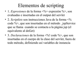 Elementos de scripting
• 1. Expresiones de la forma <%= expresión %>, son
evaluadas e insertadas en el output del servlet
• 2. Scriptlets son instrucciones Java de la forma <%
code %>, que son insertadas en el método _jspService
que se llama cuando se contacta a la página jsp (el
equivalente al doGet)
• 3. Declaraciones de la forma <%! code %>, que son
insertadas en el cuerpo de la clase del servlet, fuera de
todo método, definiendo así variables de instancia
 