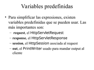 Variables predefinidas
• Para simplificar las expresiones, existen
variables predefinidas que se pueden usar. Las
más importantes son:
– request, el HttpServletRequest
– response, el HttpServletResponse
– session, el HttpSession asociada al request
– out, el PrintWriter usado para mandar output al
cliente
 