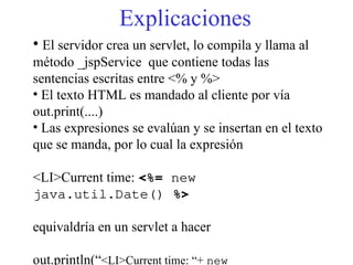 Explicaciones
• El servidor crea un servlet, lo compila y llama al
método _jspService que contiene todas las
sentencias escritas entre <% y %>
• El texto HTML es mandado al cliente por vía
out.print(....)
• Las expresiones se evalúan y se insertan en el texto
que se manda, por lo cual la expresión
<LI>Current time: <%= new
java.util.Date() %>
equivaldría en un servlet a hacer
out.println(“<LI>Current time: “+ new
 