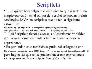 Scriptlets
• Si se quiere hacer algo más complicado que insertar una
simple expresión en el output del servlet se pueden incluir
sentencias JAVA en scriptlets que tienen la siguiente
estructura:
<% String queryData = request.getQueryString();
out.println("Attached GET data: " + queryData); %>
• Los Scriptlets tienene acceso a a las mismas variables
definidas automáticamente a las que tienen acceso las
expresiones
• En particular, esto también se pudo haber logrado con
El string mandado con GET fue: <%= request.getQueryString() %>
pero hay cosas que no se pueden hacer con expresiones:
<% response.setContentType("text/plain"); %>
 