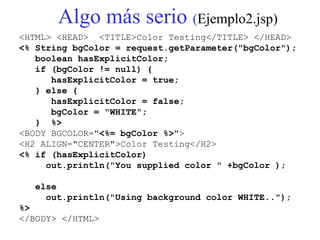 Algo más serio (Ejemplo2.jsp)
<HTML> <HEAD> <TITLE>Color Testing</TITLE> </HEAD>
<% String bgColor = request.getParameter("bgColor");
boolean hasExplicitColor;
if (bgColor != null) {
hasExplicitColor = true;
} else {
hasExplicitColor = false;
bgColor = "WHITE";
} %>
<BODY BGCOLOR="<%= bgColor %>">
<H2 ALIGN="CENTER">Color Testing</H2>
<% if (hasExplicitColor)
out.println("You supplied color " +bgColor );
else
out.println("Using background color WHITE..");
%>
</BODY> </HTML>
 