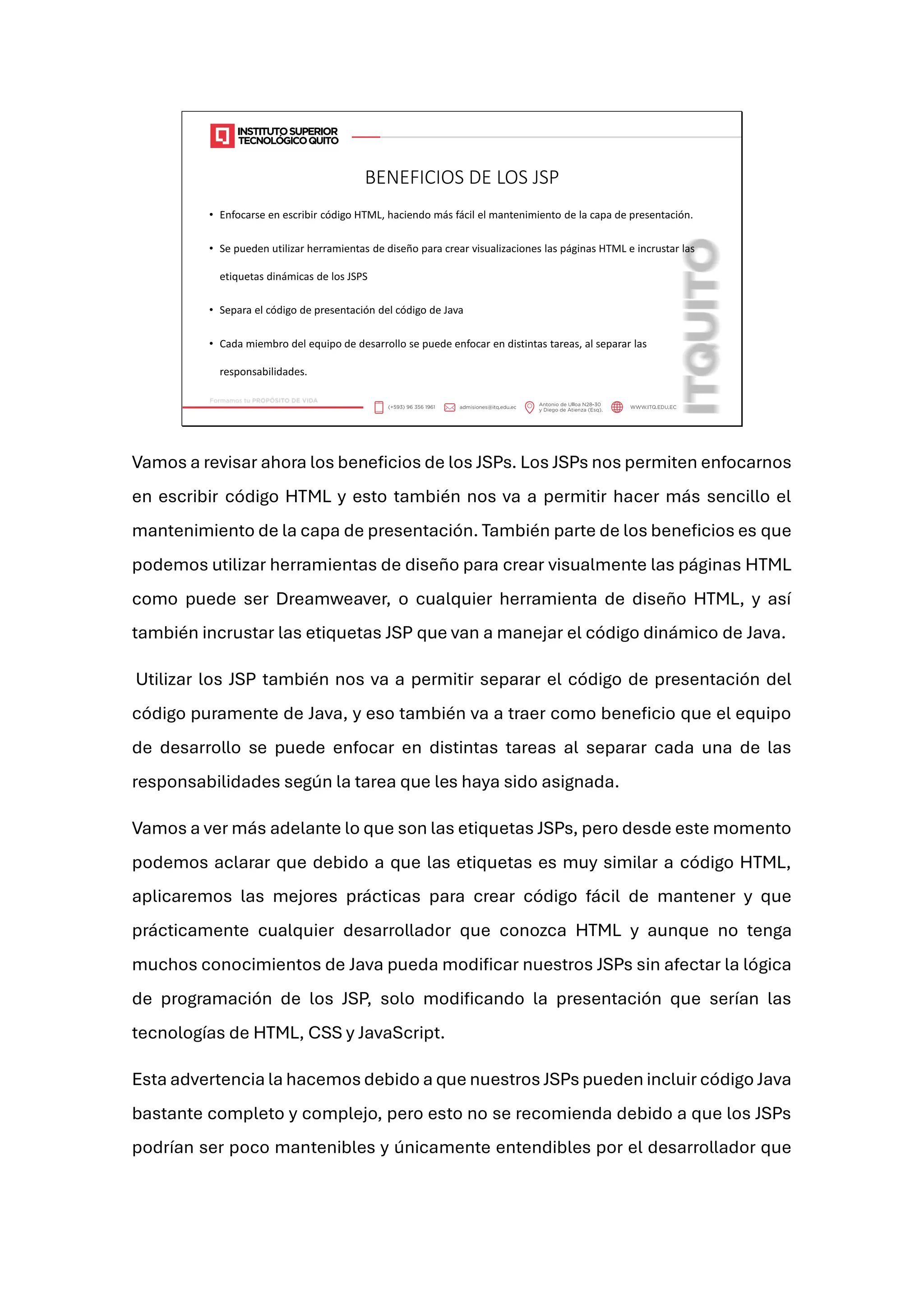 BENEFICIOS DE LOS JSP
• Enfocarse en escribir código HTML, haciendo más fácil el mantenimiento de la capa de presentación.
• Se pueden utilizar herramientas de diseño para crear visualizaciones las páginas HTML e incrustar las
etiquetas dinámicas de los JSPS
• Separa el código de presentación del código de Java
• Cada miembro del equipo de desarrollo se puede enfocar en distintas tareas, al separar las
responsabilidades.
Vamos a revisar ahora los beneficios de los JSPs. Los JSPs nos permiten enfocarnos
en escribir código HTML y esto también nos va a permitir hacer más sencillo el
mantenimiento de la capa de presentación. También parte de los beneficios es que
podemos utilizar herramientas de diseño para crear visualmente las páginas HTML
como puede ser Dreamweaver, o cualquier herramienta de diseño HTML, y así
también incrustar las etiquetas JSP que van a manejar el código dinámico de Java.
Utilizar los JSP también nos va a permitir separar el código de presentación del
código puramente de Java, y eso también va a traer como beneficio que el equipo
de desarrollo se puede enfocar en distintas tareas al separar cada una de las
responsabilidades según la tarea que les haya sido asignada.
Vamos a ver más adelante lo que son las etiquetas JSPs, pero desde este momento
podemos aclarar que debido a que las etiquetas es muy similar a código HTML,
aplicaremos las mejores prácticas para crear código fácil de mantener y que
prácticamente cualquier desarrollador que conozca HTML y aunque no tenga
muchos conocimientos de Java pueda modificar nuestros JSPs sin afectar la lógica
de programación de los JSP, solo modificando la presentación que serían las
tecnologías de HTML, CSS y JavaScript.
Esta advertencia la hacemos debido a que nuestros JSPs pueden incluir código Java
bastante completo y complejo, pero esto no se recomienda debido a que los JSPs
podrían ser poco mantenibles y únicamente entendibles por el desarrollador que
 