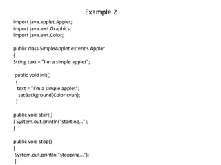Example 2
import java.applet.Applet;
import java.awt.Graphics;
import java.awt.Color;
public class SimpleApplet extends Applet
{
String text = "I'm a simple applet";
public void init()
{
text = "I'm a simple applet";
setBackground(Color.cyan);
}
public void start()
{ System.out.println("starting...");
}
public void stop()
{
System.out.println("stopping...");
}
 