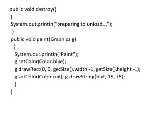 public void destroy()
{
System.out.println("preparing to unload...");
}
public void paint(Graphics g)
{
System.out.println("Paint");
g.setColor(Color.blue);
g.drawRect(0, 0, getSize().width -1, getSize().height -1);
g.setColor(Color.red); g.drawString(text, 15, 25);
}
}
 