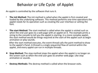 Behavior or Life Cycle of Applet
An applet is controlled by the software that runs it.
• The init Method: The init method is called when the applet is first created and
loaded by the underlying software. This method performs one-time operations the
applet needs for its operation such as creating the user interface or setting the
font.
• The start Method: The start method is called when the applet is visited such as
when the end user goes to a web page with an applet on it. The example prints a
string to the console to tell you the applet is starting. In a more complex applet,
the start method would do things required at the start of the applet such as begin
animation or play sounds.
After the start method executes, the event thread calls the paint method to draw
to the applet's Panel. A thread is a single sequential flow of control within the
applet, and every applet can run in multiple threads.
• Stop Method: The stop method stops the applet when the applet is no longer on
the screen such as when the end user goes to another web page. Like stop
animation or sounds.
• Destroy Methods: The destroy method is called when the browser exits.
 