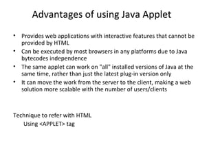 Advantages of using Java Applet
• Provides web applications with interactive features that cannot be
provided by HTML
• Can be executed by most browsers in any platforms due to Java
bytecodes independence
• The same applet can work on "all" installed versions of Java at the
same time, rather than just the latest plug-in version only
• It can move the work from the server to the client, making a web
solution more scalable with the number of users/clients
Technique to refer with HTML
Using <APPLET> tag
 