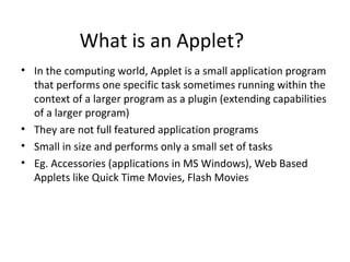 What is an Applet?
• In the computing world, Applet is a small application program
that performs one specific task sometimes running within the
context of a larger program as a plugin (extending capabilities
of a larger program)
• They are not full featured application programs
• Small in size and performs only a small set of tasks
• Eg. Accessories (applications in MS Windows), Web Based
Applets like Quick Time Movies, Flash Movies
 